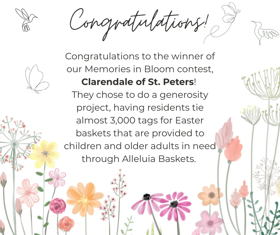 Congratulations to the winner of our Memories in Bloom Contest, Clarendale of St. Peters. They chose to do a generosity project, having residents tie almost 3,000 tags for easter baskets that are provided to children and older adults in need through Alleluia Baskets.